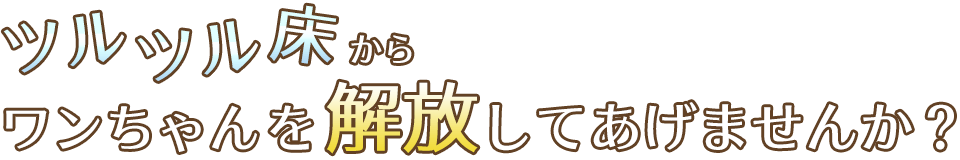 ツルツル床からワンちゃんを解放してあげませんか？